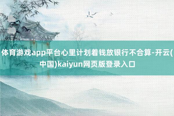 体育游戏app平台心里计划着钱放银行不合算-开云(中国)kaiyun网页版登录入口