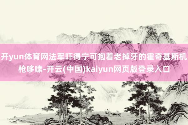 开yun体育网法军吓得宁可抱着老掉牙的霍奇基斯机枪哆嗦-开云(中国)kaiyun网页版登录入口