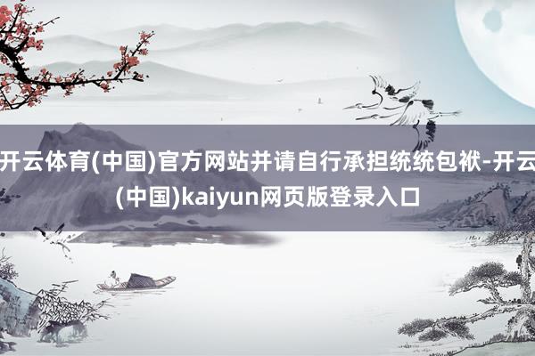 开云体育(中国)官方网站并请自行承担统统包袱-开云(中国)kaiyun网页版登录入口