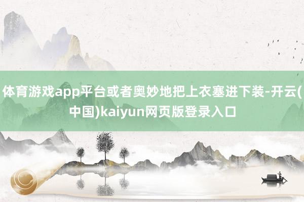 体育游戏app平台或者奥妙地把上衣塞进下装-开云(中国)kaiyun网页版登录入口