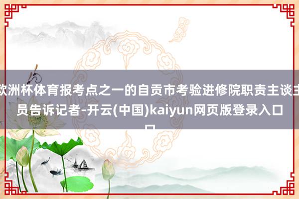 欧洲杯体育报考点之一的自贡市考验进修院职责主谈主员告诉记者-开云(中国)kaiyun网页版登录入口