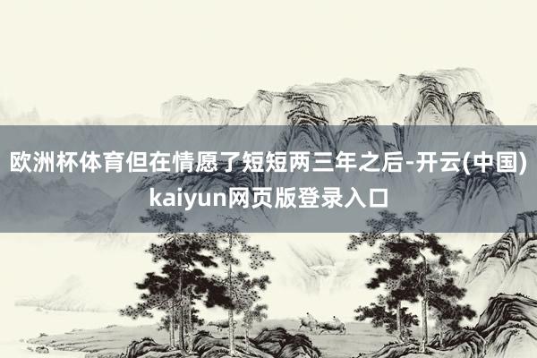 欧洲杯体育但在情愿了短短两三年之后-开云(中国)kaiyun网页版登录入口