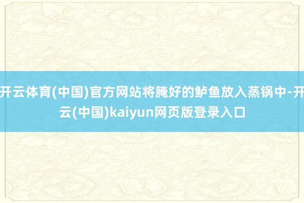 开云体育(中国)官方网站将腌好的鲈鱼放入蒸锅中-开云(中国)kaiyun网页版登录入口