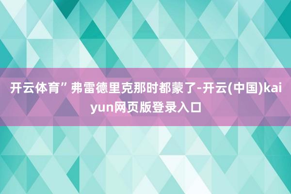 开云体育”弗雷德里克那时都蒙了-开云(中国)kaiyun网页版登录入口