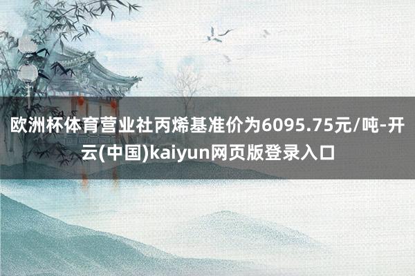 欧洲杯体育营业社丙烯基准价为6095.75元/吨-开云(中国)kaiyun网页版登录入口