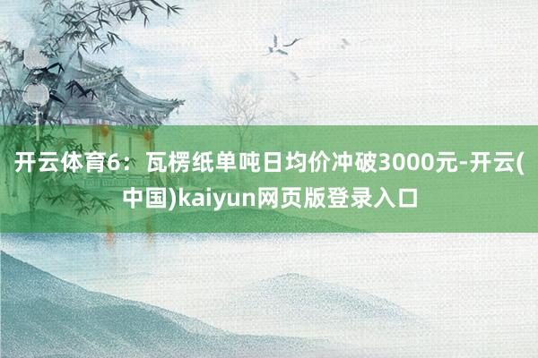 开云体育　　6：瓦楞纸单吨日均价冲破3000元-开云(中国)kaiyun网页版登录入口