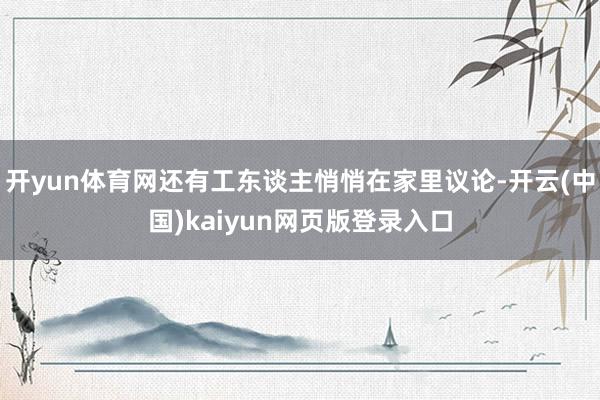 开yun体育网还有工东谈主悄悄在家里议论-开云(中国)kaiyun网页版登录入口
