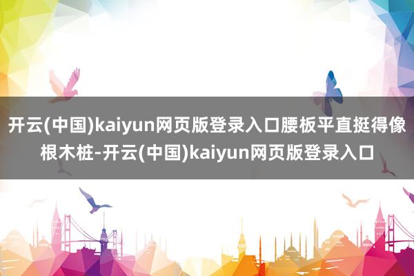开云(中国)kaiyun网页版登录入口腰板平直挺得像根木桩-开云(中国)kaiyun网页版登录入口