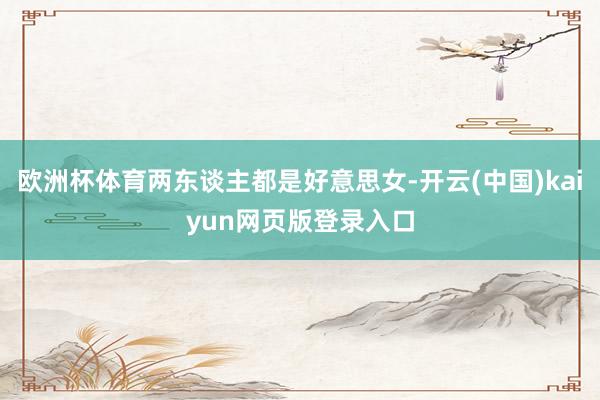 欧洲杯体育两东谈主都是好意思女-开云(中国)kaiyun网页版登录入口