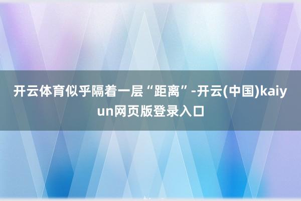 开云体育似乎隔着一层“距离”-开云(中国)kaiyun网页版登录入口