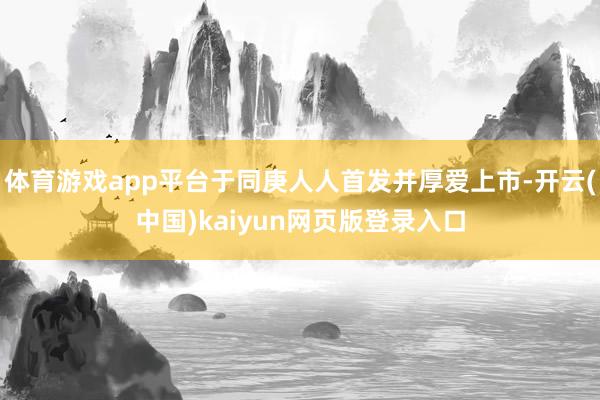 体育游戏app平台于同庚人人首发并厚爱上市-开云(中国)kaiyun网页版登录入口
