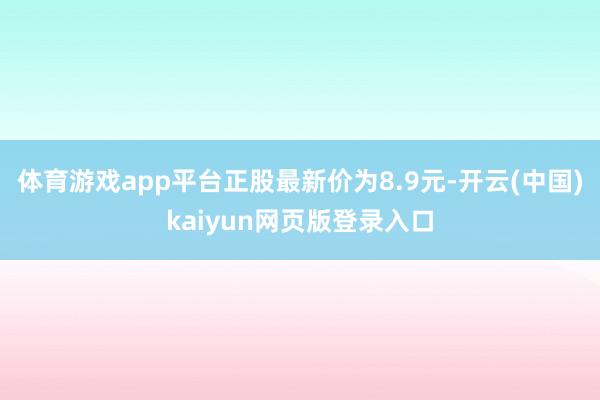 体育游戏app平台正股最新价为8.9元-开云(中国)kaiyun网页版登录入口