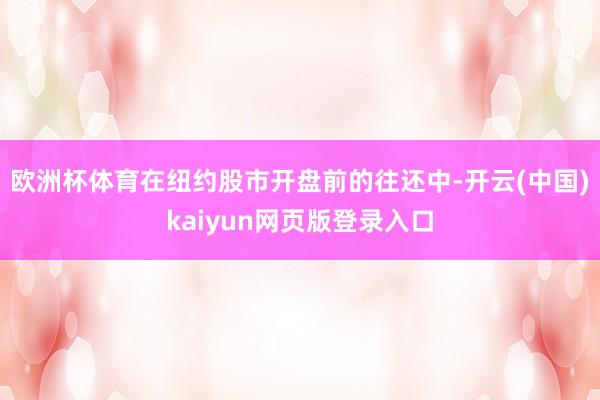 欧洲杯体育　　在纽约股市开盘前的往还中-开云(中国)kaiyun网页版登录入口