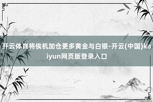 开云体育将俟机加仓更多黄金与白银-开云(中国)kaiyun网页版登录入口
