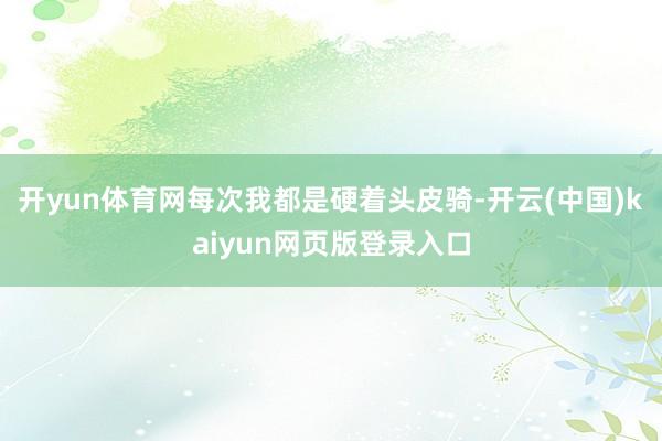 开yun体育网每次我都是硬着头皮骑-开云(中国)kaiyun网页版登录入口