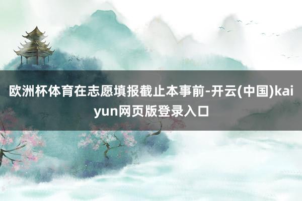 欧洲杯体育在志愿填报截止本事前-开云(中国)kaiyun网页版登录入口