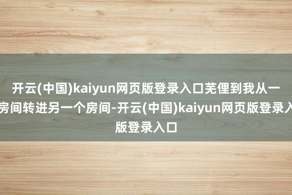 开云(中国)kaiyun网页版登录入口芜俚到我从一个房间转进另一个房间-开云(中国)kaiyun网页版登录入口
