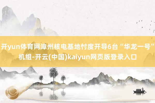 开yun体育网漳州核电基地忖度开导6台“华龙一号”机组-开云(中国)kaiyun网页版登录入口
