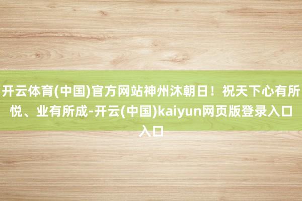 开云体育(中国)官方网站神州沐朝日！祝天下心有所悦、业有所成-开云(中国)kaiyun网页版登录入口