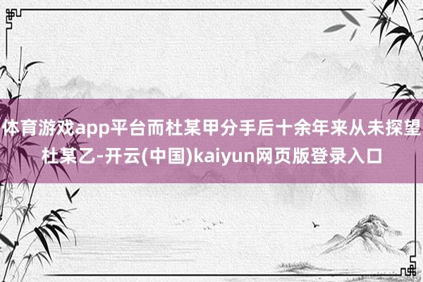 体育游戏app平台而杜某甲分手后十余年来从未探望杜某乙-开云(中国)kaiyun网页版登录入口