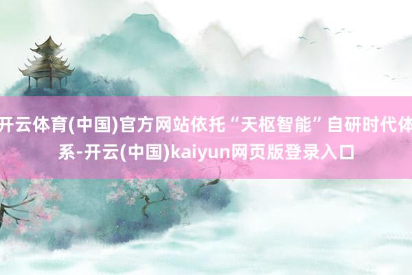 开云体育(中国)官方网站依托“天枢智能”自研时代体系-开云(中国)kaiyun网页版登录入口