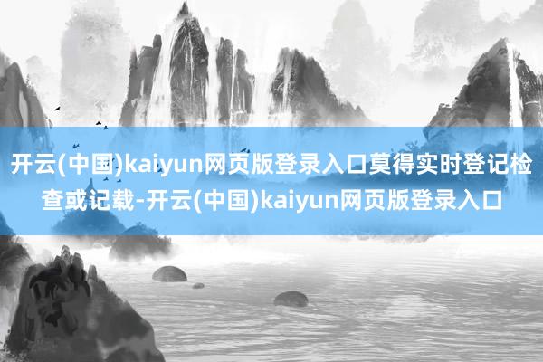 开云(中国)kaiyun网页版登录入口莫得实时登记检查或记载-开云(中国)kaiyun网页版登录入口