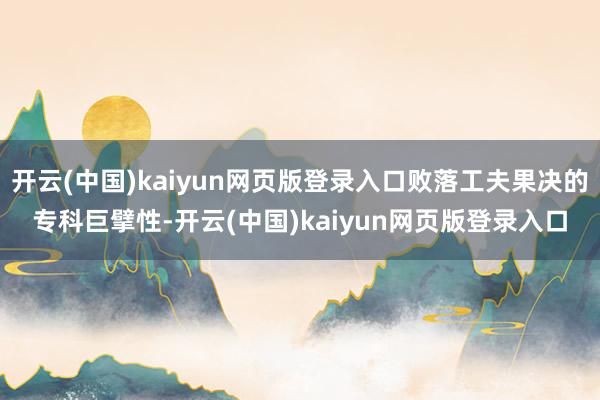 开云(中国)kaiyun网页版登录入口败落工夫果决的专科巨擘性-开云(中国)kaiyun网页版登录入口
